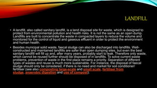 LANDFILL
• A landfill, also called sanitary landfill, is a land disposal site for waste, which is designed to
protect from environmental pollution and health risks. It is not the same as an open dump.
Landfills are built to concentrate the waste in compacted layers to reduce the volume and
monitored for the control of liquid and gaseous effluent in order to protect the environment
and human health.
• Besides municipal solid waste, faecal sludge can also be discharged into landfills. Well-
constructed and maintained landfills are safer than open dumping sites, but even the best
sanitary landfill will fill up and, after many years, probably start to leak. Therefore only waste,
which cannot be reused further should be disposed of in landfills. To solve current waste
problems, prevention of waste in the first place remains a priority. Separation of different
types of wastes and reuse is much more sustainable. For instance, the disposal of faecal
sludge should only be considered, if there is no need and market for soil conditioner/
fertiliser (see also composting large-scale and small scale, fertiliser from
sludge, anaerobic digestion and use of compost).
 