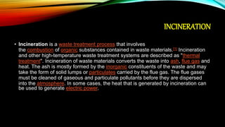 INCINERATION
• Incineration is a waste treatment process that involves
the combustion of organic substances contained in waste materials.[1] Incineration
and other high-temperature waste treatment systems are described as "thermal
treatment". Incineration of waste materials converts the waste into ash, flue gas and
heat. The ash is mostly formed by the inorganic constituents of the waste and may
take the form of solid lumps or particulates carried by the flue gas. The flue gases
must be cleaned of gaseous and particulate pollutants before they are dispersed
into the atmosphere. In some cases, the heat that is generated by incineration can
be used to generate electric power.
 