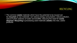 RECYCLING
• The common waste materials which have the potential to be reused can
be recycled as raw materials, can reduce energy consumption, reduce pollution,
reduce further pollution of water and landfills; reducing the need for waste
disposal. Recycling is processing used materials (waste) into new, useful
products.
 