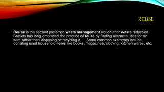 REUSE
• Reuse is the second preferred waste management option after waste reduction.
Society has long embraced the practice of reuse by finding alternate uses for an
item rather than disposing or recycling it. ... Some common examples include
donating used household items like books, magazines, clothing, kitchen wares, etc.
 