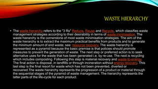 WASTE HIERARCHY
• The waste hierarchy refers to the "3 Rs" Reduce, Reuse and Recycle, which classifies waste
management strategies according to their desirability in terms of waste minimisation. The
waste hierarchy is the cornerstone of most waste minimisation strategies. The aim of the
waste hierarchy is to extract the maximum practical benefits from products and to generate
the minimum amount of end waste; see: resource recovery. The waste hierarchy is
represented as a pyramid because the basic premise is that policies should promote
measures to prevent the generation of waste. The next step or preferred action is to seek
alternative uses for the waste that has been generated i.e. by re-use. The next is recycling
which includes composting. Following this step is material recovery and waste-to-energy.
The final action is disposal, in landfills or through incineration without energy recovery. This
last step is the final resort for waste which has not been prevented, diverted or
recovered.The waste hierarchy represents the progression of a product or material through
the sequential stages of the pyramid of waste management. The hierarchy represents the
latter parts of the life-cycle for each product.
 