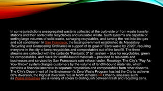 In some jurisdictions unsegregated waste is collected at the curb-side or from waste transfer
stations and then sorted into recyclables and unusable waste. Such systems are capable of
sorting large volumes of solid waste, salvaging recyclables, and turning the rest into bio-gas
and soil conditioner. In San Francisco, the local government established its Mandatory
Recycling and Composting Ordinance in support of its goal of "Zero waste by 2020", requiring
everyone in the city to keep recyclables and compostables out of the landfill. The three
streams are collected with the curbside "Fantastic 3" bin system – blue for recyclables, green
for compostables, and black for landfill-bound materials – provided to residents and
businesses and serviced by San Francisco's sole refuse hauler, Recology. The City's "Pay-As-
You-Throw" system charges customers by the volume of landfill-bound materials, which
provides a financial incentive to separate recyclables and compostables from other discards.
The City's Department of the Environment's Zero Waste Program has led the City to achieve
80% diversion, the highest diversion rate in North America.[16] Other businesses such
as Waste Industries use a variety of colors to distinguish between trash and recycling cans.
 