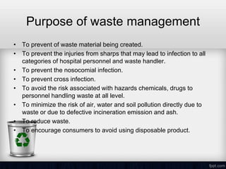 Purpose of waste management
• To prevent of waste material being created.
• To prevent the injuries from sharps that may lead to infection to all
categories of hospital personnel and waste handler.
• To prevent the nosocomial infection.
• To prevent cross infection.
• To avoid the risk associated with hazards chemicals, drugs to
personnel handling waste at all level.
• To minimize the risk of air, water and soil pollution directly due to
waste or due to defective incineration emission and ash.
• To reduce waste.
• To encourage consumers to avoid using disposable product.
 