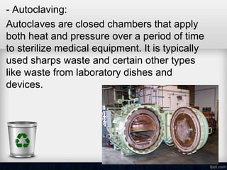 - Autoclaving:
Autoclaves are closed chambers that apply
both heat and pressure over a period of time
to sterilize medical equipment. It is typically
used sharps waste and certain other types
like waste from laboratory dishes and
devices.
 