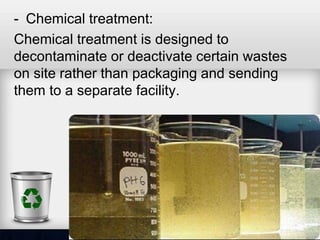 - Chemical treatment:
Chemical treatment is designed to
decontaminate or deactivate certain wastes
on site rather than packaging and sending
them to a separate facility.
 