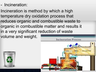 - Incineration:
Incineration is method by which a high
temperature dry oxidation process that
reduces organic and combustible waste to
organic in combustible matter and results it
in a very significant reduction of waste
volume and weight.
 