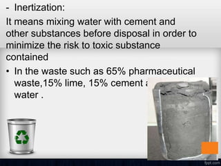 - Inertization:
It means mixing water with cement and
other substances before disposal in order to
minimize the risk to toxic substance
contained
• In the waste such as 65% pharmaceutical
waste,15% lime, 15% cement and 5%
water .
 