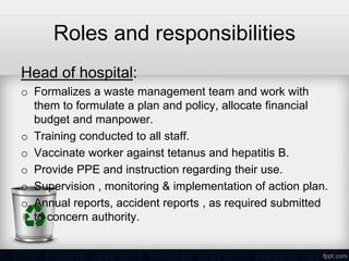 Roles and responsibilities
Head of hospital:
o Formalizes a waste management team and work with
them to formulate a plan and policy, allocate financial
budget and manpower.
o Training conducted to all staff.
o Vaccinate worker against tetanus and hepatitis B.
o Provide PPE and instruction regarding their use.
o Supervision , monitoring & implementation of action plan.
o Annual reports, accident reports , as required submitted
to concern authority.
 
