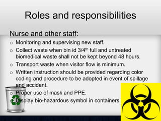 Roles and responsibilities
Nurse and other staff:
o Monitoring and supervising new staff.
o Collect waste when bin id 3/4th full and untreated
biomedical waste shall not be kept beyond 48 hours.
o Transport waste when visitor flow is minimum.
o Written instruction should be provided regarding color
coding and procedure to be adopted in event of spillage
and accident.
o Proper use of mask and PPE.
o Display bio-hazardous symbol in containers.
 