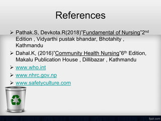 References
 Pathak.S, Devkota.R(2018)”Fundamental of Nursing”2nd
Edition , Vidyarthi pustak bhandar, Bhotahity ,
Kathmandu
 Dahal.K, (2016)”Community Health Nursing”6th Edition,
Makalu Publication House , Dillibazar , Kathmandu
 www.who.int
 www.nhrc.gov.np
 www.safetyculture.com
 