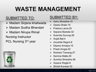 WASTE MANAGEMENT
SUBMITTED TO:
 Madam Sirjana khatiwada
 Madam Sudha Bhandari
 Madam Nirupa Rimal
Nursing Instructor
PCL Nursing 3rd year
SUBMITTED BY:
 Ashu Shrestha-10
 Geeta Ghale-16
 Prabina Lama-20
 Sapana Bastola-32
 Susmita Gurung-39
 Anjali Bal-4
 Anushila Regmi-8
 Dipana Amatya-15
 Preeti Amgai-22
 Roshani Tamang-27
 Samina Malla-30
 Sumitra Shrestha-38
 Arpana Wagle-9
 Shristi Kunwar-33
 