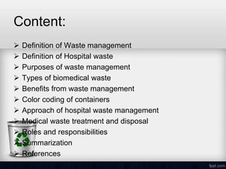 Content:
 Definition of Waste management
 Definition of Hospital waste
 Purposes of waste management
 Types of biomedical waste
 Benefits from waste management
 Color coding of containers
 Approach of hospital waste management
 Medical waste treatment and disposal
 Roles and responsibilities
 Summarization
 References
 