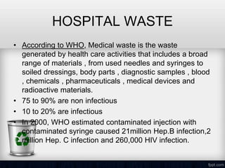 HOSPITAL WASTE
• According to WHO, Medical waste is the waste
generated by health care activities that includes a broad
range of materials , from used needles and syringes to
soiled dressings, body parts , diagnostic samples , blood
, chemicals , pharmaceuticals , medical devices and
radioactive materials.
• 75 to 90% are non infectious
• 10 to 20% are infectious
• In 2000, WHO estimated contaminated injection with
contaminated syringe caused 21million Hep.B infection,2
million Hep. C infection and 260,000 HIV infection.
 