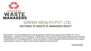 GREEN WEALTH PVT. LTD.
NOTHING IS WASTE IF MANAGED RIGHT
Emphasized – Financial Model that is Self Sustaining in Nature will support Green Wealth Pvt. Ltd. in
Segregation, Treatment and Processing , Putting back to the economy, Responsible Disposal and Collection
independently for the expenses which can be converted to 100% financed by Self and Government support
requirements in long run, based on the proper utilization of Surplus fund.
TEAM EDISON
 