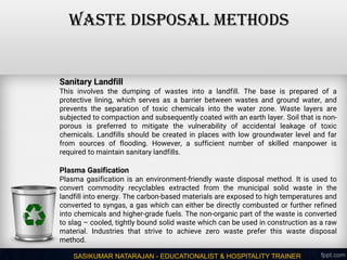SASIKUMAR NATARAJAN - EDUCATIONALIST & HOSPITALITY TRAINER
WASTE DISPOSAL METHODS
Sanitary Landfill
This involves the dumping of wastes into a landfill. The base is prepared of a
protective lining, which serves as a barrier between wastes and ground water, and
prevents the separation of toxic chemicals into the water zone. Waste layers are
subjected to compaction and subsequently coated with an earth layer. Soil that is non-
porous is preferred to mitigate the vulnerability of accidental leakage of toxic
chemicals. Landfills should be created in places with low groundwater level and far
from sources of flooding. However, a sufficient number of skilled manpower is
required to maintain sanitary landfills.
Plasma Gasification
Plasma gasification is an environment-friendly waste disposal method. It is used to
convert commodity recyclables extracted from the municipal solid waste in the
landfill into energy. The carbon-based materials are exposed to high temperatures and
converted to syngas, a gas which can either be directly combusted or further refined
into chemicals and higher-grade fuels. The non-organic part of the waste is converted
to slag – cooled, tightly bound solid waste which can be used in construction as a raw
material. Industries that strive to achieve zero waste prefer this waste disposal
method.
 