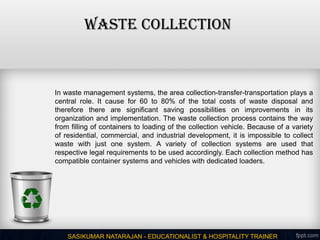 WASTE COLLECTION
SASIKUMAR NATARAJAN - EDUCATIONALIST & HOSPITALITY TRAINER
In waste management systems, the area collection-transfer-transportation plays a
central role. It cause for 60 to 80% of the total costs of waste disposal and
therefore there are significant saving possibilities on improvements in its
organization and implementation. The waste collection process contains the way
from filling of containers to loading of the collection vehicle. Because of a variety
of residential, commercial, and industrial development, it is impossible to collect
waste with just one system. A variety of collection systems are used that
respective legal requirements to be used accordingly. Each collection method has
compatible container systems and vehicles with dedicated loaders.
 