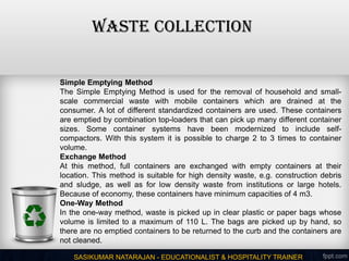 WASTE COLLECTION
SASIKUMAR NATARAJAN - EDUCATIONALIST & HOSPITALITY TRAINER
Simple Emptying Method
The Simple Emptying Method is used for the removal of household and small-
scale commercial waste with mobile containers which are drained at the
consumer. A lot of different standardized containers are used. These containers
are emptied by combination top-loaders that can pick up many different container
sizes. Some container systems have been modernized to include self-
compactors. With this system it is possible to charge 2 to 3 times to container
volume.
Exchange Method
At this method, full containers are exchanged with empty containers at their
location. This method is suitable for high density waste, e.g. construction debris
and sludge, as well as for low density waste from institutions or large hotels.
Because of economy, these containers have minimum capacities of 4 m3.
One-Way Method
In the one-way method, waste is picked up in clear plastic or paper bags whose
volume is limited to a maximum of 110 L. The bags are picked up by hand, so
there are no emptied containers to be returned to the curb and the containers are
not cleaned.
 