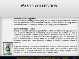 WASTE COLLECTION
SASIKUMAR NATARAJAN - EDUCATIONALIST & HOSPITALITY TRAINER
Special Collection Systems
Vacuum extraction and hydraulic flushing are two kinds of special collection systems.
Both the pneumatic vacuum transport systems and the hydraulic flushing method
combine collection and transport processes, but they have low importance.
Container Systems / Bins
Holding of waste for a temporary period of time. There are different storage systems in
use. To ensure efficient and mechanized waste collection, the number and size of
containers must be standardized. Today, wheeled containers with capacities of 110 to
1.000L. A waste container, also known as a dustbin, garbage can, and trash can is a
type of container that is usually made out of metal or plastic. In 1875, the first
household rubbish bins were introduced in Britain to create a regulated system of
collection.
Skips are commonly used to hold open-topped loads of construction and demolition
waste, garden waste or other waste and litter types. The construction debris may
originate from a building, renovation, or demolition site; building supplies can be
delivered to a site in a skip that is later used to remove waste.
 