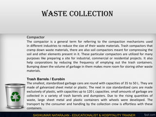 SASIKUMAR NATARAJAN - EDUCATIONALIST & HOSPITALITY TRAINER
Compactor
The compactor is a general term for referring to the compaction mechanisms used
in different industries to reduce the size of their waste materials. Trash compactors that
cramp down waste materials, there are also soil compactors meant for compressing the
soil and other elements present in it. These particular compactors are utilized for many
purposes like preparing a site for industrial, commercial or residential projects. It also
help corporations by reducing the frequency of emptying out the trash containers.
Bumping down the volume of garbage in them makes more room for storing other waste
materials.
Trash Barrels / Eurobin
The smallest, standardized garbage cans are round with capacities of 35 to 50 L. They are
made of galvanized sheet metal or plastic. The next in size standardized cans are made
exclusively of plastic, with capacities up to 120 L capacities. small amounts of garbage are
collected in a variety of trash barrels and dumpsters. Due to the rising quantities of
waste, large sheet metal and plastic containers with wheels were developed. The
transport by the consumer and handling by the collection crew is effortless with these
containers.
WASTE COLLECTION
 