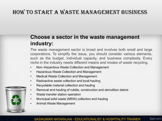 How to Start a Waste Management Business
Choose a sector in the waste management
industry:
The waste management sector is broad and involves both small and large
corporations. To simplify the issue, you should consider various elements,
such as the budget, individual capacity, and business complexity. Every
niche in the industry needs different means and modes of waste recycling.
• Non–Hazardous Waste Collection and Management
• Hazardous Waste Collection and Management
• Medical Waste Collection and Management
• Radioactive waste collection and local hauling
• Recyclable material collection and hauling
• Removal and hauling of rubble, construction and demolition debris
• Waste transfer station operation
• Municipal solid waste (MSW) collection and hauling
• Animal Waste Management
SASIKUMAR NATARAJAN - EDUCATIONALIST & HOSPITALITY TRAINER
 