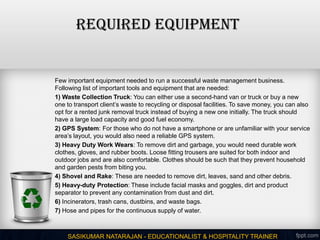 Required Equipment
Few important equipment needed to run a successful waste management business.
Following list of important tools and equipment that are needed:
1) Waste Collection Truck: You can either use a second-hand van or truck or buy a new
one to transport client’s waste to recycling or disposal facilities. To save money, you can also
opt for a rented junk removal truck instead of buying a new one initially. The truck should
have a large load capacity and good fuel economy.
2) GPS System: For those who do not have a smartphone or are unfamiliar with your service
area’s layout, you would also need a reliable GPS system.
3) Heavy Duty Work Wears: To remove dirt and garbage, you would need durable work
clothes, gloves, and rubber boots. Loose fitting trousers are suited for both indoor and
outdoor jobs and are also comfortable. Clothes should be such that they prevent household
and garden pests from biting you.
4) Shovel and Rake: These are needed to remove dirt, leaves, sand and other debris.
5) Heavy-duty Protection: These include facial masks and goggles, dirt and product
separator to prevent any contamination from dust and dirt.
6) Incinerators, trash cans, dustbins, and waste bags.
7) Hose and pipes for the continuous supply of water.
SASIKUMAR NATARAJAN - EDUCATIONALIST & HOSPITALITY TRAINER
 