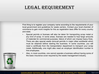 LEGAL REQUIREMENT
First thing is to register your company name according to the requirements of your
local government and guidelines for waste carriers. Contact your local chamber of
commerce to gain more insights for this as registration laws differ for every country
and state.
• Special permits or licenses will also be taken for transporting scrap metal or
any kind of scrap. In some areas, licenses are needed to haul large amounts
of materials for commercial purposes, failure of which can impose heavy fines.
There are also special waste removal permits in major cities worldwide which
must be obtained before starting the business. In some countries, you will
need a certificate from the transportation department to transport your scrap
metal. Additionally, one might also need an employer identification number to
hire employees.
• Also, in most countries, one cannot operate a business without having some of
the basic insurance cover required by the waste management industry.
SASIKUMAR NATARAJAN - EDUCATIONALIST & HOSPITALITY TRAINER
 