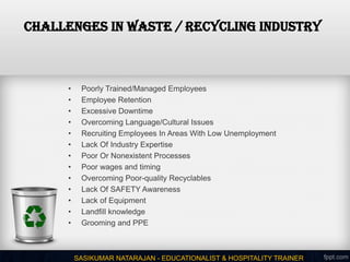 CHALLENGES IN WASTE / RECYCLING INDUSTRY
• Poorly Trained/Managed Employees
• Employee Retention
• Excessive Downtime
• Overcoming Language/Cultural Issues
• Recruiting Employees In Areas With Low Unemployment
• Lack Of Industry Expertise
• Poor Or Nonexistent Processes
• Poor wages and timing
• Overcoming Poor-quality Recyclables
• Lack Of SAFETY Awareness
• Lack of Equipment
• Landfill knowledge
• Grooming and PPE
SASIKUMAR NATARAJAN - EDUCATIONALIST & HOSPITALITY TRAINER
 