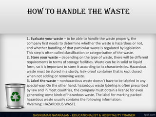 SASIKUMAR NATARAJAN - EDUCATIONALIST & HOSPITALITY TRAINER
1. Evaluate your waste – to be able to handle the waste properly, the
company first needs to determine whether the waste is hazardous or not,
and whether handling of that particular waste is regulated by legislation.
This step is often called classification or categorization of the waste.
2. Store your waste – depending on the type of waste, there will be different
requirements in terms of storage facilities. Waste can be in solid or liquid
form, so it is important to store it according to its characteristics. Hazardous
waste must be stored in a sturdy, leak-proof container that is kept closed
when not adding or removing waste.
3. Label the waste – nonhazardous waste doesn’t have to be labeled in any
special way. On the other hand, hazardous waste labeling is often prescribed
by law and in most countries, the company must obtain a license for even
generating some kinds of hazardous waste. The label for marking packed
hazardous waste usually contains the following information:
•Warning: HAZARDOUS WASTE
HOW TO HANDLE THE WASTE
 