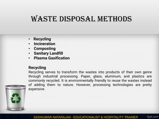 SASIKUMAR NATARAJAN - EDUCATIONALIST & HOSPITALITY TRAINER
WASTE DISPOSAL METHODS
• Recycling
• Incineration
• Composting
• Sanitary Landfill
• Plasma Gasification
Recycling
Recycling serves to transform the wastes into products of their own genre
through industrial processing. Paper, glass, aluminum, and plastics are
commonly recycled. It is environmentally friendly to reuse the wastes instead
of adding them to nature. However, processing technologies are pretty
expensive.
 