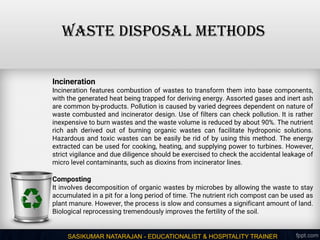 SASIKUMAR NATARAJAN - EDUCATIONALIST & HOSPITALITY TRAINER
WASTE DISPOSAL METHODS
Incineration
Incineration features combustion of wastes to transform them into base components,
with the generated heat being trapped for deriving energy. Assorted gases and inert ash
are common by-products. Pollution is caused by varied degrees dependent on nature of
waste combusted and incinerator design. Use of filters can check pollution. It is rather
inexpensive to burn wastes and the waste volume is reduced by about 90%. The nutrient
rich ash derived out of burning organic wastes can facilitate hydroponic solutions.
Hazardous and toxic wastes can be easily be rid of by using this method. The energy
extracted can be used for cooking, heating, and supplying power to turbines. However,
strict vigilance and due diligence should be exercised to check the accidental leakage of
micro level contaminants, such as dioxins from incinerator lines.
Composting
It involves decomposition of organic wastes by microbes by allowing the waste to stay
accumulated in a pit for a long period of time. The nutrient rich compost can be used as
plant manure. However, the process is slow and consumes a significant amount of land.
Biological reprocessing tremendously improves the fertility of the soil.
 