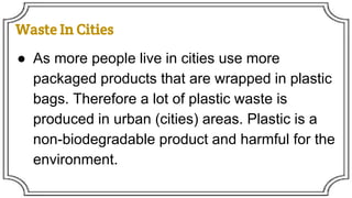Waste In Cities
● As more people live in cities use more
packaged products that are wrapped in plastic
bags. Therefore a lot of plastic waste is
produced in urban (cities) areas. Plastic is a
non-biodegradable product and harmful for the
environment.
 