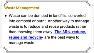 Waste Management
● Waste can be dumped in landfills, converted
into compost or burnt. Another way to manage
waste is to reduce and reuse products rather
than throwing them away. The 3Rs- reduce,
reuse and recycle- are the best ways to
manage waste.
 