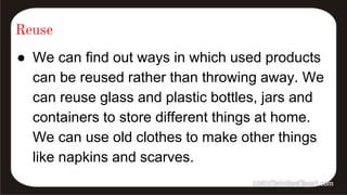 Reuse
● We can find out ways in which used products
can be reused rather than throwing away. We
can reuse glass and plastic bottles, jars and
containers to store different things at home.
We can use old clothes to make other things
like napkins and scarves.
 