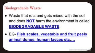 Biodegradable Waste
● Waste that rots and gets mixed with the soil
and does NOT harm the environment is called
BIODEGRADABLE WASTE.
● EG- Fish scales, vegetable and fruit peels
animal dungs, human faeces etc….
 