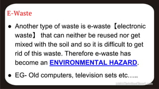 E-Waste
● Another type of waste is e-waste【electronic
waste】 that can neither be reused nor get
mixed with the soil and so it is difficult to get
rid of this waste. Therefore e-waste has
become an ENVIRONMENTAL HAZARD.
● EG- Old computers, television sets etc…..
 