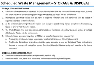 Scheduled Waste Management – STORAGE & DISPOSAL
Storage of Scheduled Wastes
1. Scheduled Waste shall ensure be stored in which are compatible with the Scheduled Wastes to be stored, durable
and which are able to prevent spillage or leakage of the Scheduled Waste into the environment.
2. Incompatible Scheduled wastes shall be stored in separate containers and such containers shall be placed in
separate secondary containment areas.
3. All the containers containing Scheduled wastes shall always be closed during storage except when it is necessary
to add or remove the Scheduled wastes.
4. The Waste Storage Area shall be designed, constructed and maintained adequately to prevent spillage or leakage
of Scheduled Wastes into the environment.
5. Scheduled waste generated may store for 180days or less after its generation provided that :
a. The quantity of Scheduled waste accumulated on site shall not exceed 20 metric tonnes; and
b. The Director General may at any time, direct the waste generator to send any Scheduled Waste for treatment,
disposal or recovery of material or product from the Scheduled Wastes up to such quantity as he deems
necessary.
Disposal of the Scheduled Waste
1. Scheduled Waste shall be disposed of at prescribed premises only.
2. Scheduled waste shall, as far as is practicable, be rendered innocuous prior to disposal.
 