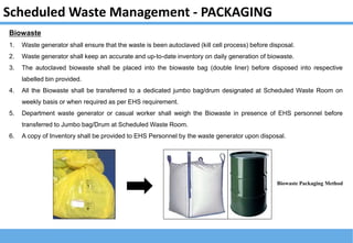 Scheduled Waste Management - PACKAGING
Biowaste
1. Waste generator shall ensure that the waste is been autoclaved (kill cell process) before disposal.
2. Waste generator shall keep an accurate and up-to-date inventory on daily generation of biowaste.
3. The autoclaved biowaste shall be placed into the biowaste bag (double liner) before disposed into respective
labelled bin provided.
4. All the Biowaste shall be transferred to a dedicated jumbo bag/drum designated at Scheduled Waste Room on
weekly basis or when required as per EHS requirement.
5. Department waste generator or casual worker shall weigh the Biowaste in presence of EHS personnel before
transferred to Jumbo bag/Drum at Scheduled Waste Room.
6. A copy of Inventory shall be provided to EHS Personnel by the waste generator upon disposal.
Biowaste Packaging Method
 