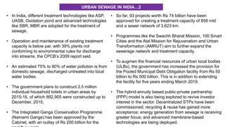 • In India, different treatment technologies like ASP,
UASB, Oxidation pond and advanced technologies
like SBR, MBR are adopted for the treatment of
sewage.
• Operation and maintenance of existing treatment
capacity is below par, with 39% plants not
conforming to environmental rules for discharge
into streams, the CPCB’s 2009 report said.
• An estimated 75% to 80% of water pollution is from
domestic sewage, discharged untreated into local
water bodies.
• The government plans to construct 2.5 million
individual household toilets in urban areas by
2015-16, of which 882,905 were constructed up to
December, 2015,
• The Integrated Ganga Conservation Programme
(Namami Gange) has been approved by the
Cabinet, with an outlay of Rs 200 billion for the
• So far, 93 projects worth Rs 74 billion have been
approved for creating a treatment capacity of 858 mld
and a sewer network of 3,623 km.
• Programmes like the Swachh Bharat Mission, 100 Smart
Cities and the Atal Mission for Rejuvenation and Urban
Transformation (AMRUT) aim to further expand the
sewerage network and treatment capacity.
• To augmen the financial resources of urban local bodies
(ULBs), the government has increased the provision for
the Pooled Municipal Debt Obligation facility from Rs 50
billion to Rs 500 billion. This is in addition to extending
the facility for five years ending March 2019.
• The hybrid-annuity based public-private partnership
(PPP) model is also being explored to revive investor
interest in the sector. Decentralized STPs have been
commissioned; recycling & reuse has gained more
acceptance; energy generation from sewage is receiving
greater focus; and advanced membrane-based
technologies are being deployed.
URBAN SEWAGE IN INDIA…2
 