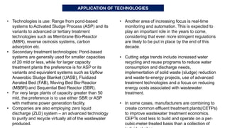• Technologies is use: Range from pond-based
systems to Activated Sludge Process (ASP) and its
variants to advanced or tertiary treatment
technologies such as Membrane Bio-Reactor
(MBR), reverse osmosis systems, carbon
adsorption etc.
• Secondary treatment technologies: Pond-based
systems are generally used for smaller capacities
of 20 mld or less, while for larger capacity
treatment plants the preference is for ASP or its
variants and equivalent systems such as Upflow
Anaerobic Sludge Blanket (UASB), Fluidized
Aerated Bed (FAB), Moving Bed Bio-Reactor
(MBBR) and Sequential Bed Reactor (SBR).
• For very large plants of capacity greater than 50
mld, the preference is to use either SBR or ASP
with methane power generation facility.
• Companies are also employing zero liquid
discharge (ZLD) system – an advanced technology
to purify and recycle virtually all of the wastewater
produced.
• Another area of increasing focus is real-time
monitoring and automation. This is expected to
play an important role in the years to come,
considering that even more stringent regulations
are likely to be put in place by the end of this
decade.
• Cutting edge trends include increased water
recycling and reuse programs to reduce water
consumption and discharge needs,
implementation of solid waste (sludge) reduction
and waste-to-energy projects, use of advanced
treatment technologies and a focus on reducing
energy costs associated with wastewater
treatment.
• In some cases, manufacturers are combining to
create common effluent treatment plants(CETPs)
to improve wastewater treatment economics.
CEPTs cost less to build and operate on a per-
cubic-meter-treated basis than a collection of
APPLICATION OF TECHNOLOGIES
 