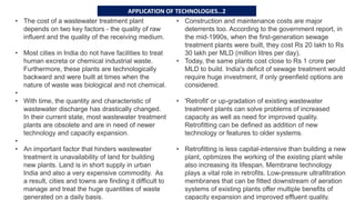 • The cost of a wastewater treatment plant
depends on two key factors - the quality of raw
influent and the quality of the receiving medium.
• Most cities in India do not have facilities to treat
human excreta or chemical industrial waste.
Furthermore, these plants are technologically
backward and were built at times when the
nature of waste was biological and not chemical.
•
• With time, the quantity and characteristic of
wastewater discharge has drastically changed.
In their current state, most wastewater treatment
plants are obsolete and are in need of newer
technology and capacity expansion.
•
• An important factor that hinders wastewater
treatment is unavailability of land for building
new plants. Land is in short supply in urban
India and also a very expensive commodity. As
a result, cities and towns are finding it difficult to
manage and treat the huge quantities of waste
generated on a daily basis.
• Construction and maintenance costs are major
deterrents too. According to the government report, in
the mid-1990s, when the first-generation sewage
treatment plants were built, they cost Rs 20 lakh to Rs
30 lakh per MLD (million litres per day).
• Today, the same plants cost close to Rs 1 crore per
MLD to build. India's deficit of sewage treatment would
require huge investment, if only greenfield options are
considered.
• 'Retrofit' or up-gradation of existing wastewater
treatment plants can solve problems of increased
capacity as well as need for improved quality.
Retrofitting can be defined as addition of new
technology or features to older systems.
• Retrofitting is less capital-intensive than building a new
plant, optimizes the working of the existing plant while
also increasing its lifespan. Membrane technology
plays a vital role in retrofits. Low-pressure ultrafiltration
membranes that can be fitted downstream of aeration
systems of existing plants offer multiple benefits of
capacity expansion and improved effluent quality.
APPLICATION OF TECHNOLOGIES…2
 