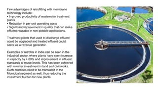 Few advantages of retrofitting with membrane
technology include:
• Improved productivity of wastewater treatment
plants
• Reduction in per unit operating costs
• Significant improvement in quality that can make
effluent reusable in non-potable applications.
Treatment plants that used to discharge effluent
could be upgraded and treated effluent could
serve as a revenue generator.
Examples of retrofits in India can be seen in the
industrial sector, where plants have seen increase
in capacity by > 80% and improvement in effluent
standards to reuse levels. This has been achieved
with minimal investment in land and civil works.
Such practices need to be translated in the
Municipal segment as well, thus reducing the
investment burden for new plants.
 