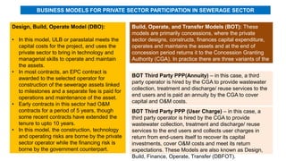 Design, Build, Operate Model (DBO):
• In this model, ULB or parastatal meets the
capital costs for the project, and uses the
private sector to bring in technology and
managerial skills to operate and maintain
the assets.
• In most contracts, an EPC contract is
awarded to the selected operator for
construction of the sewerage assets linked
to milestones and a separate fee is paid for
operations and maintenance of the asset.
• Early contracts in this sector had O&M
contracts for a period of 5 years, though
some recent contracts have extended the
tenure to upto 10 years.
• In this model, the construction, technology
and operating risks are borne by the private
sector operator while the financing risk is
borne by the government counterpart.
BUSINESS MODELS FOR PRIVATE SECTOR PARTICIPATION IN SEWERAGE SECTOR
Build, Operate, and Transfer Models (BOT): These
models are primarily concessions, where the private
sector designs, constructs, finances capital expenditure,
operates and maintains the assets and at the end of
concession period returns it to the Concession Granting
Authority (CGA). In practice there are three variants of the
BOT model followed in India:
BOT Third Party PPP(Annuity) – in this case, a third
party operator is hired by the CGA to provide wastewater
collection, treatment and discharge/ reuse services to the
end users and is paid an annuity by the CGA to cover
capital and O&M costs.
BOT Third Party PPP (User Charge) – in this case, a
third party operator is hired by the CGA to provide
wastewater collection, treatment and discharge/ reuse
services to the end users and collects user charges in
return from end-users itself to recover its capital
investments, cover O&M costs and meet its return
expectations. These Models are also known as Design,
Build, Finance, Operate, Transfer (DBFOT).
 