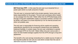 BOT End User PPP – in this case the end user is an industrial firm or
power plant which is a bulk consumer of water.
The end user or consumer itself is the private operator, hence owns and
takes responsibility for the project. The end user purchases either treated
or raw sewage from the ULB / Water Utility from its STPs/discharge points
through a long term wastewater supply or purchase contract; conveys it to
its facility; and treats it to a level required by it for its internal process and
other non-potable uses.
The end user is responsible for financing all the capital and operating
expenditures required for the conveyance infrastructure and additional
treatment facilities. In certain cases, the end user undertakes to operate
the municipal STPs for the ULB / Water Utility at its own cost as well, in
return for free treated sewage supplies from the STPs through a long term
agreement.
The benefit is the cost savings emanating from a stable source of water of
the requisite quality for own use at a cost which is lower than the cost of
alternative sources of treated water.
BUSINESS MODELS FOR PRIVATE SECTOR PARTICIPATION IN SEWERAGE SECTOR
 