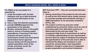 WHICH BUSINESS MODEL WILL WORK IN INDIA
For DBOs to be successful it is
essential to:
1. scope the project well, provide
extensive and up to date technical
and financial information to the
bidders;
2. have a clear bid selection parameter;
3. provide O&M/Management Fee
guarantees to the operator.
4. Another essential factor is the public
sector’s source of funding capital
expenditures. Financing in the form
of grants and term loans by
Government of India and multi-lateral
and bi-lateral donor agencies
assures timely and full payment of
capital expenditure dues of the
private contractor as per the
payment schedule.
BOT End-User PPP – They are successful because
there is:
1. Strong ownership of the project by the end-user
as well as the ULB (which earns royalty revenue
on recycled sewage and sometimes savings in
O&M expenditure on its secondary treatment
STPs); and
2. The project is driven by end-user needs
underpinned by economic factors such as cost of
procuring water from alternative sources as
determined by the end-user itself. The
consequent high level of commitment as well as
an intimate understanding of user requirements
ensures that the project is designed according to
the specifications of the end-user and is able to
withstand the delays and increases in cost
caused by, among others, land acquisition
problems, change in scope due to inadequate
project preparation and contract limitations.
 