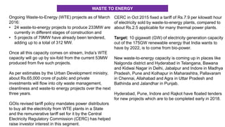 Ongoing Waste-to-Energy (WTE) projects as of March
2016:
• 24 waste-to-energy projects to produce 233MW are
currently in different stages of construction and
• 5 projects of 79MW have already been tendered,
adding up to a total of 312 MW.
Once all this capacity comes on stream, India’s WTE
capacity will go up by six-fold from the current 53MW
produced from five such projects.
As per estimates by the Urban Development ministry,
about Rs.65,000 crore of public and private
investments will flow into city waste management,
cleanliness and waste-to energy projects over the next
three years.
GOIs revised tariff policy mandates power distributors
to buy all the electricity from WTE plants in a State
and the remunerative tariff set for it by the Central
Electricity Regulatory Commission (CERC) has helped
raise investor interest in this segment.
CERC in Oct 2015 fixed a tariff of Rs.7.9 per kilowatt hour
of electricity sold by waste-to-energy plants, compared to
about Rs.2.5 applicable for many thermal power plants.
Target: 10 gigawatt (GW) of electricity generation capacity
out of the 175GW renewable energy that India wants to
have by 2022, is to come from bio-power.
New waste-to-energy capacity is coming up in places like
Nalgonda district and Hyderabad in Telangana, Bawana
and Kidwai Nagar in Delhi, Jabalpur and Indore in Madhya
Pradesh, Pune and Kolhapur in Maharashtra, Pallavaram
in Chennai, Allahabad and Agra in Uttar Pradesh and
Bathinda and Jalandhar in Punjab.
Hyderabad, Pune, Indore and Rajkot have floated tenders
for new projects which are to be completed early in 2018.
WASTE TO ENERGY
 