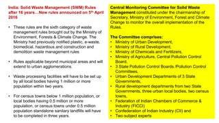 Central Monitoring Committee for Solid Waste
Management constituted under the chairmanship of
Secretary, Ministry of Environment, Forest and Climate
Change to monitor the overall implementation of the
Rules.
The Committee comprises:
• Ministry of Urban Development,
• Ministry of Rural Development,
• Ministry of Chemicals and Fertilizers,
• Ministry of Agriculture, Central Pollution Control
Board,
• 3 State Pollution Control Boards /Pollution Control
Committees,
• Urban Development Departments of 3 State
Governments,
• Rural development departments from two State
Governments, three urban local bodies, two census
towns,
• Federation of Indian Chambers of Commerce &
Industry (FICCI)
• Confederation of Indian Industry (CII) and
• Two subject experts
India: Solid Waste Management (SWM) Rules
after 16 years…New rules announced on 5th April
2016
• These rules are the sixth category of waste
management rules brought out by the Ministry of
Environment, Forests & Climate Change. The
Ministry had previously notified plastic, e-waste,
biomedical, hazardous and construction and
demolition waste management rules
• Rules applicable beyond municipal areas and will
extend to urban agglomerations.
• Waste processing facilities will have to be set up
by all local bodies having 1 million or more
population within two years.
• For census towns below 1 million population, or
local bodies having 0.5 million or more
population, or census towns under 0.5 million
population standalone sanitary landfills will have
to be completed in three years.
 