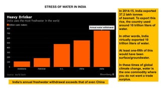 India’s annual freshwater withdrawal exceeds that of even China
In 2014-15, India exported
37.2 lakh tonnes
of basmati. To export this
rice, the country used
around 10 trillion liters of
water.
In other words, India
virtually exported 10
trillion liters of water.
At least one-fifth of this
would have been
surface/groundwater.
In these times of global
climate change, water is
the one commodity where
you do not want a trade
surplus.
STRESS OF WATER IN INDIA
 