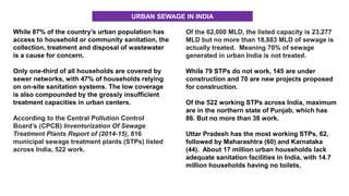 While 87% of the country’s urban population has
access to household or community sanitation, the
collection, treatment and disposal of wastewater
is a cause for concern.
Only one-third of all households are covered by
sewer networks, with 47% of households relying
on on-site sanitation systems. The low coverage
is also compounded by the grossly insufficient
treatment capacities in urban centers.
According to the Central Pollution Control
Board’s (CPCB) Inventorization Of Sewage
Treatment Plants Report of (2014-15), 816
municipal sewage treatment plants (STPs) listed
across India, 522 work.
Of the 62,000 MLD, the listed capacity is 23,277
MLD but no more than 18,883 MLD of sewage is
actually treated. Meaning 70% of sewage
generated in urban India is not treated.
While 79 STPs do not work, 145 are under
construction and 70 are new projects proposed
for construction.
Of the 522 working STPs across India, maximum
are in the northern state of Punjab, which has
86. But no more than 38 work.
Uttar Pradesh has the most working STPs, 62,
followed by Maharashtra (60) and Karnataka
(44). About 17 million urban households lack
adequate sanitation facilities in India, with 14.7
million households having no toilets,
URBAN SEWAGE IN INDIA
 