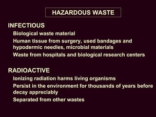 HAZARDOUS WASTE
INFECTIOUS
Biological waste material
Human tissue from surgery, used bandages and
hypodermic needles, microbial materials
Waste from hospitals and biological research centers
RADIOACTIVE
Ionizing radiation harms living organisms
Persist in the environment for thousands of years before
decay appreciably
Separated from other wastes
 
