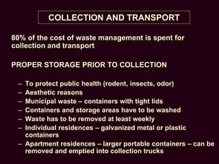 COLLECTION AND TRANSPORT
80% of the cost of waste management is spent for
collection and transport
PROPER STORAGE PRIOR TO COLLECTION
– To protect public health (rodent, insects, odor)
– Aesthetic reasons
– Municipal waste – containers with tight lids
– Containers and storage areas have to be washed
– Waste has to be removed at least weekly
– Individual residences – galvanized metal or plastic
containers
– Apartment residences – larger portable containers – can be
removed and emptied into collection trucks
 